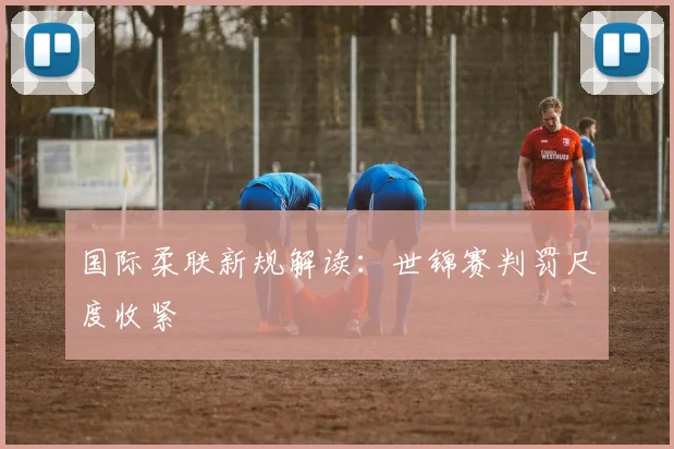 国际柔联新规解读：世锦赛判罚尺度收紧
