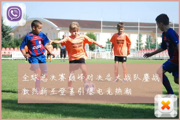 全球总决赛巅峰对决各大战队鏖战激烈新王登基引爆电竞热潮
