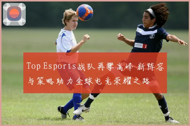 Top Esports战队再攀高峰 新阵容与策略助力全球电竞荣耀之路