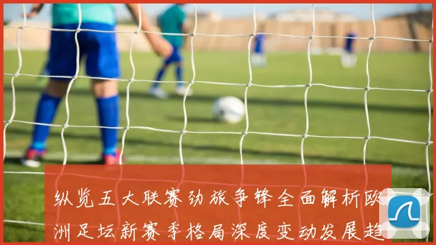 纵览五大联赛劲旅争锋全面解析欧洲足坛新赛季格局深度变动发展趋