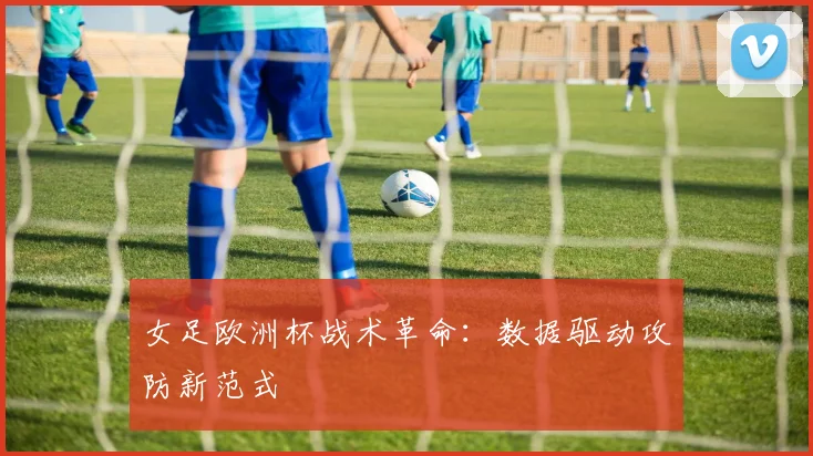 女足欧洲杯战术革命：数据驱动攻防新范式