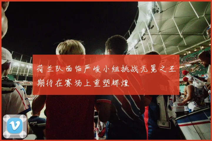 荷兰队面临严峻小组挑战无冕之王期待在赛场上重塑辉煌