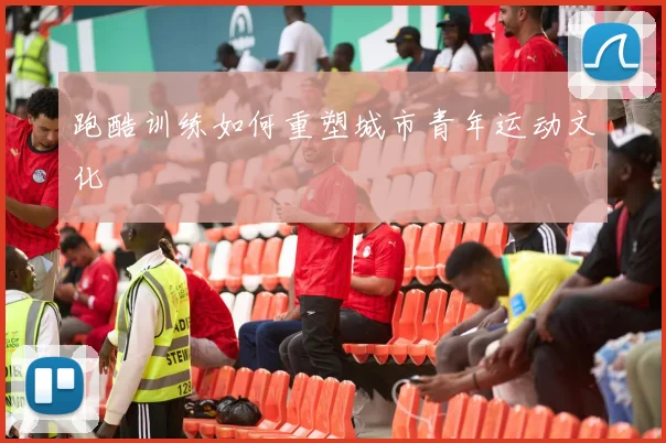 跑酷训练如何重塑城市青年运动文化