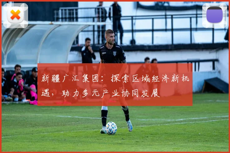 新疆广汇集团：探索区域经济新机遇，助力多元产业协同发展