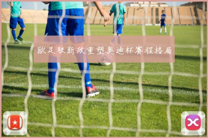 欧足联新政重塑奥迪杯赛程格局