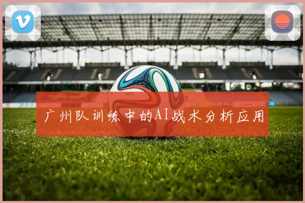 广州队训练中的AI战术分析应用