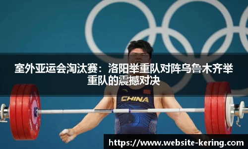 室外亚运会淘汰赛：洛阳举重队对阵乌鲁木齐举重队的震撼对决